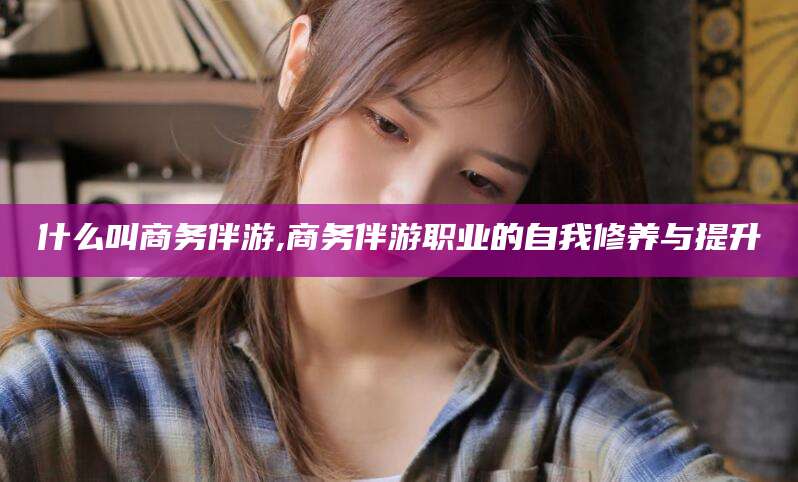 定西什么叫商务伴游,商务伴游职业的自我修养与提升