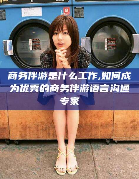 定西商务伴游是什么工作,如何成为优秀的商务伴游语言沟通专家