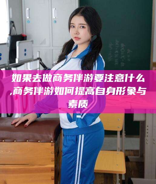 定西如果去做商务伴游要注意什么,商务伴游如何提高自身形象与素质