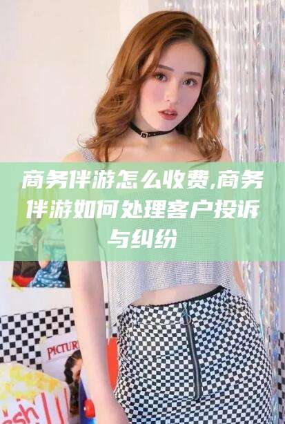 定西商务伴游怎么收费,商务伴游如何处理客户投诉与纠纷