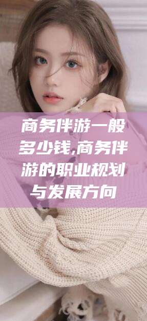 定西商务伴游一般多少钱,商务伴游的职业规划与发展方向