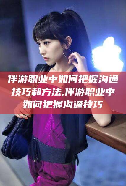 定西伴游职业中如何把握沟通技巧和方法,伴游职业中如何把握沟通技巧