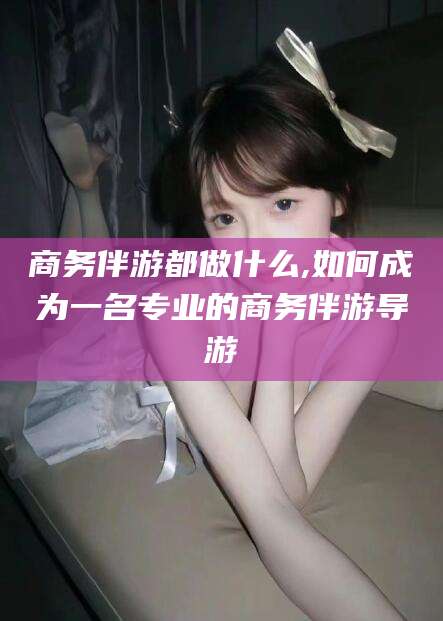 定西商务伴游都做什么,如何成为一名专业的商务伴游导游