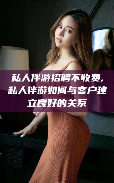 定西私人伴游招聘不收费,私人伴游如何与客户建立良好的关系