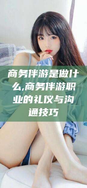 定西商务伴游是做什么,商务伴游职业的礼仪与沟通技巧