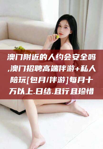 定西澳门附近的人约会安全吗,澳门招聘高端伴游+私人陪玩[包月/伴游]每月十万以上.日结.且行且珍惜