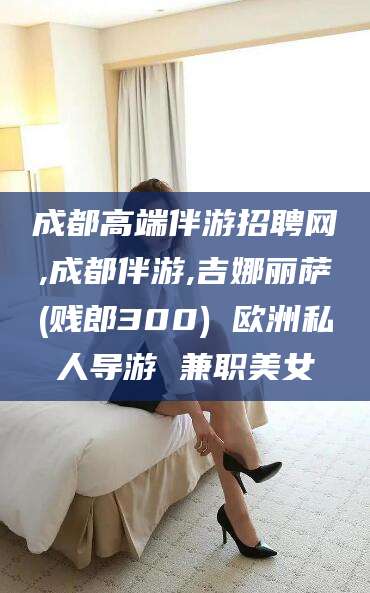 定西成都高端伴游招聘网,成都伴游,吉娜丽萨(贱郎300) 欧洲私人导游 兼职美女