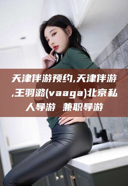 定西天津伴游预约,天津伴游,王羽潞(vaaga)北京私人导游 兼职导游