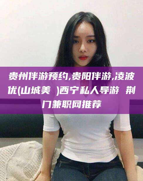 定西贵州伴游预约,贵阳伴游,凌波优(山城美姫)西宁私人导游 荆门兼职网推荐