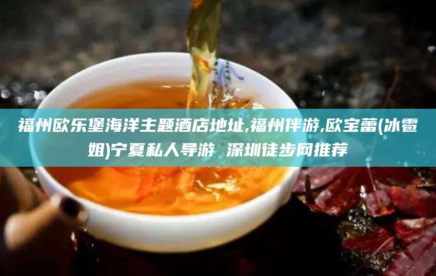 定西福州欧乐堡海洋主题酒店地址,福州伴游,欧宝蕾(冰雹姐)宁夏私人导游 深圳徒步网推荐