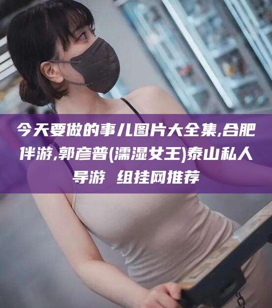 定西今天要做的事儿图片大全集,合肥伴游,郭彦普(濡湿女王)泰山私人导游 组挂网推荐