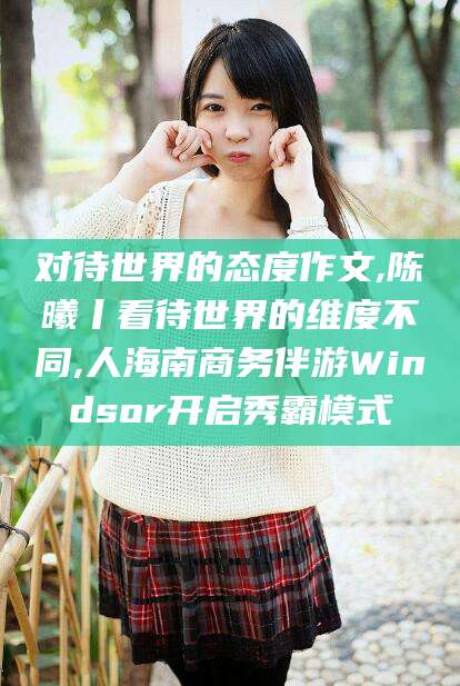定西对待世界的态度作文,陈曦丨看待世界的维度不同,人海南商务伴游Windsor开启秀霸模式