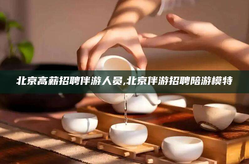定西北京高薪招聘伴游人员,北京伴游招聘陪游模特