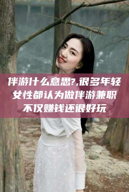 定西伴游什么意思?,很多年轻女性都认为做伴游兼职不仅赚钱还很好玩