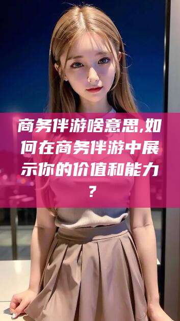 定西商务伴游啥意思,如何在商务伴游中展示你的价值和能力？