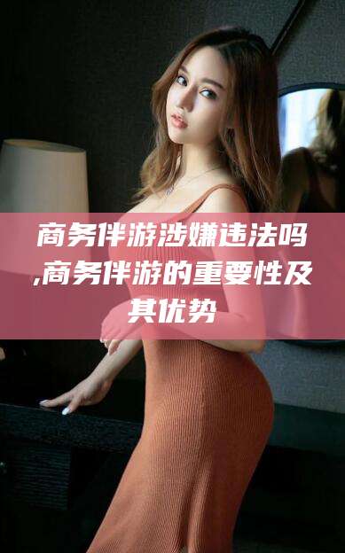 定西商务伴游涉嫌违法吗,商务伴游的重要性及其优势