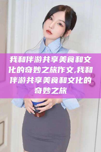 定西我和伴游共享美食和文化的奇妙之旅作文,我和伴游共享美食和文化的奇妙之旅