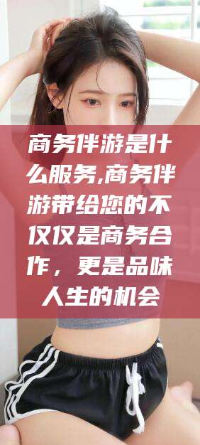 定西商务伴游是什么服务,商务伴游带给您的不仅仅是商务合作，更是品味人生的机会