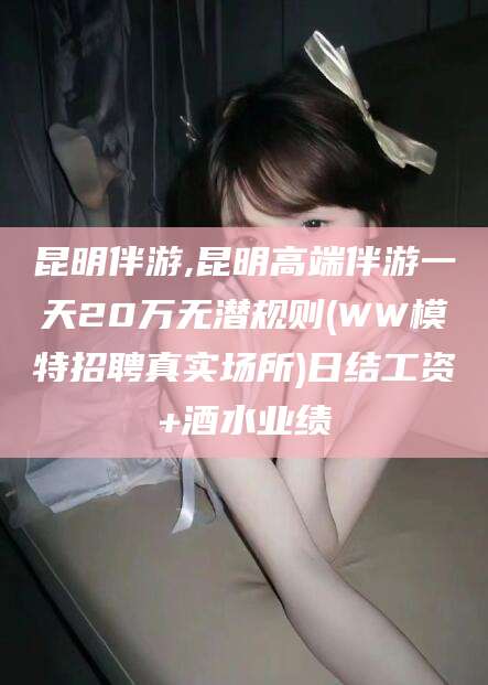 定西昆明伴游,昆明高端伴游一天20万无潜规则(WW模特招聘真实场所)日结工资+酒水业绩