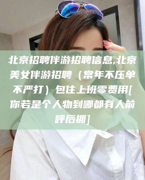 定西北京招聘伴游招聘信息,北京美女伴游招聘（常年不压单不严打）包住上班零费用[你若是个人物到哪都有人前呼后拥]