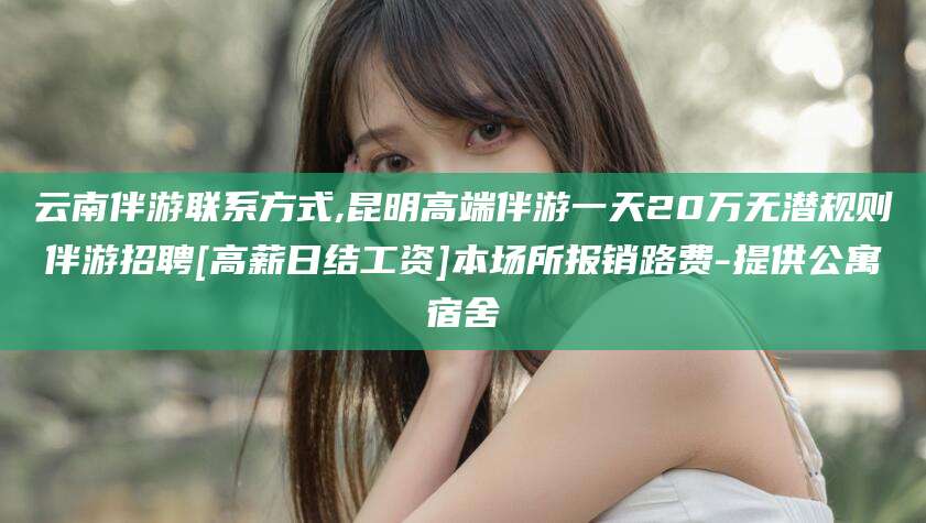 定西云南伴游联系方式,昆明高端伴游一天20万无潜规则伴游招聘[高薪日结工资]本场所报销路费-提供公寓宿舍