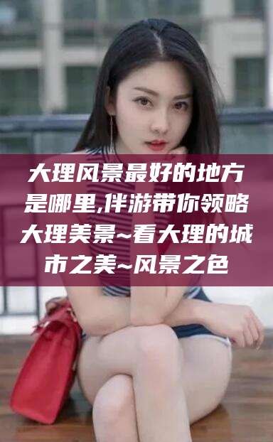 定西大理风景最好的地方是哪里,伴游带你领略大理美景~看大理的城市之美~风景之色