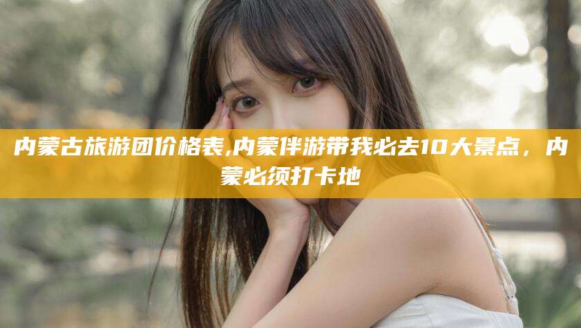 定西内蒙古旅游团价格表,内蒙伴游带我必去10大景点，内蒙必须打卡地