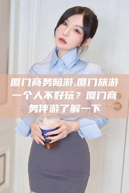 定西厦门商务陪游,厦门旅游一个人不好玩？厦门商务伴游了解一下