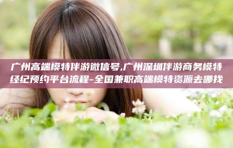 定西广州高端模特伴游微信号,广州深圳伴游商务模特经纪预约平台流程-全国兼职高端模特资源去哪找