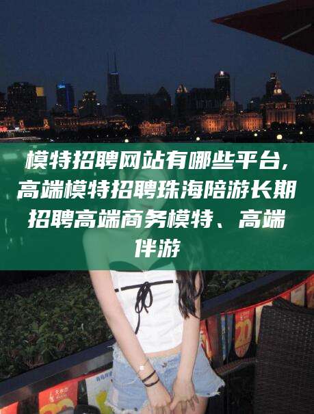 定西模特招聘网站有哪些平台,高端模特招聘珠海陪游长期招聘高端商务模特、高端伴游