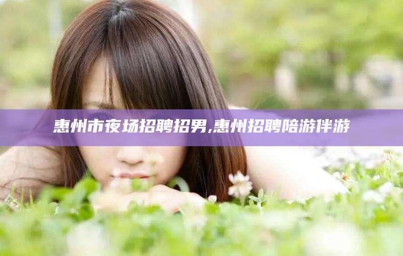 定西惠州市夜场招聘招男,惠州招聘陪游伴游