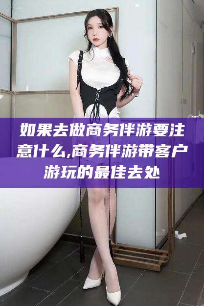 定西如果去做商务伴游要注意什么,商务伴游带客户游玩的最佳去处