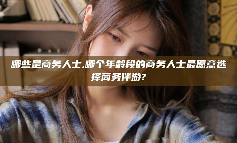 定西哪些是商务人士,哪个年龄段的商务人士最愿意选择商务伴游?