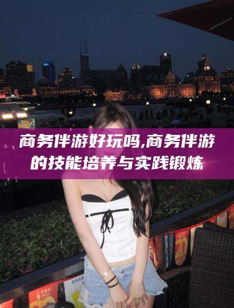 定西商务伴游好玩吗,商务伴游的技能培养与实践锻炼