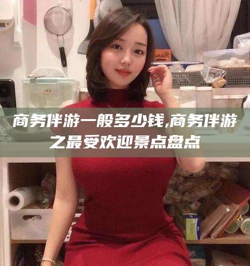 定西商务伴游一般多少钱,商务伴游之最受欢迎景点盘点